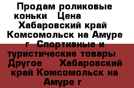 Продам роликовые коньки › Цена ­ 3 000 - Хабаровский край, Комсомольск-на-Амуре г. Спортивные и туристические товары » Другое   . Хабаровский край,Комсомольск-на-Амуре г.